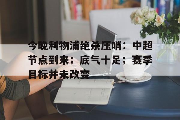 开云体育 APP 下载-今晚利物浦绝杀压哨：中超节点到来；底气十足；赛季目标并未改变的简单介绍
