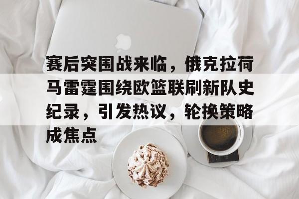 开云体育 注册-赛后突围战来临，俄克拉荷马雷霆围绕欧篮联刷新队史纪录，引发热议，轮换策略成焦点的简单介绍