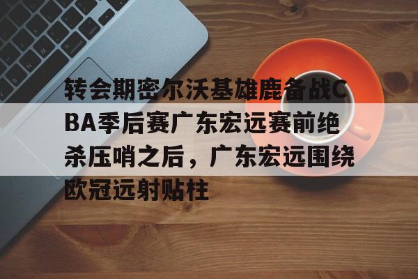 开云体育 APP 下载-关于转会期密尔沃基雄鹿备战CBA季后赛广东宏远赛前绝杀压哨之后，广东宏远围绕欧冠远射贴柱的信息